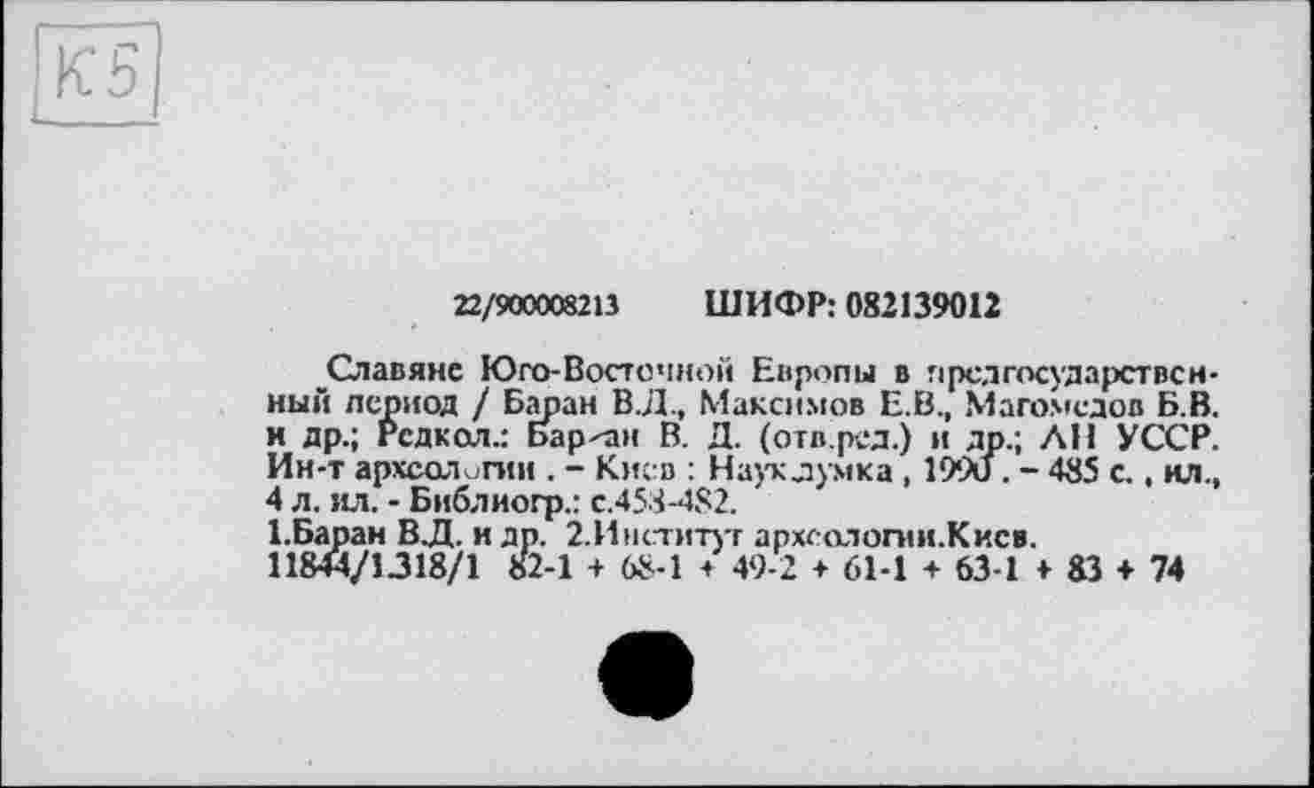 ﻿22/900008213 ШИФР: 082139012
Славяне Юго-Восточной Европы в гірсдгосударствсн-ный период / Баран В.Д., Максимов Е.В., Магомедов Б.В. и др.; Рсдкол.: Барон В. Д. (отв.ред.) и др.; ЛИ УССР. Ин-т археологии . - Киев : Наукдумка , 199и . - 485 с.. ил., 4 л. ил. - Библиогр.: с.458-482.
1.Баран В.Д. и др. 2.Институг археологии.Киев.
11844/1.318/1 82-1 + 68-1 + 49-2 + 61-1 + 63-1 4-83 + 74